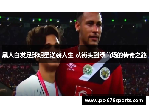 黑人白发足球明星逆袭人生 从街头到绿茵场的传奇之路