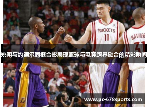 姚明与约德尔同框合影展现篮球与电竞跨界融合的精彩瞬间
